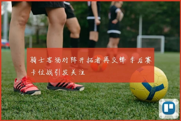 骑士客场对阵开拓者再交锋 季后赛卡位战引发关注