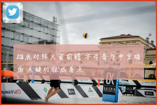雄鹿对阵火箭前瞻 字母哥与申京碰面 关键对位成看点
