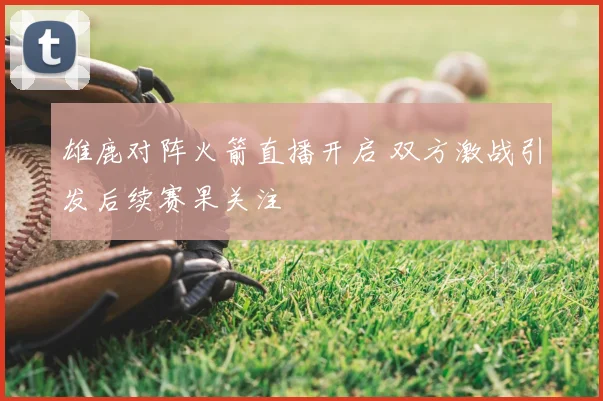 雄鹿对阵火箭直播开启 双方激战引发后续赛果关注