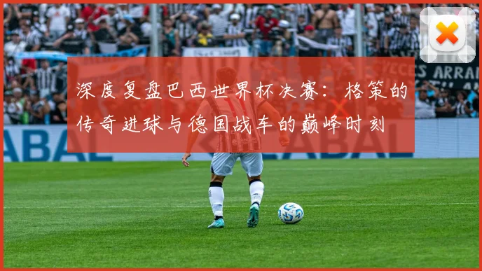 深度复盘巴西世界杯决赛:格策的传奇进球与德国战车的巅峰时刻