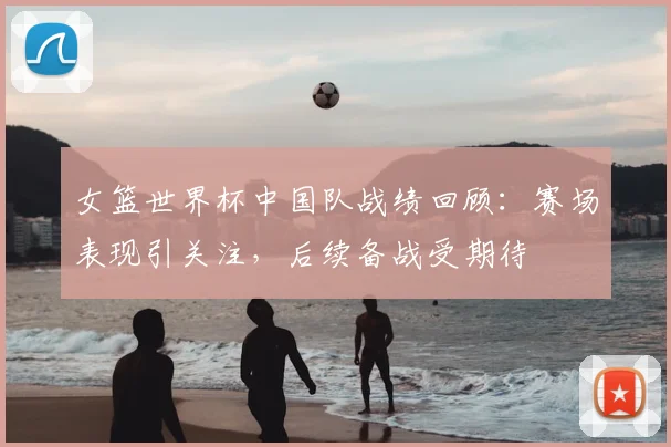 女篮世界杯中国队战绩回顾:赛场表现引关注,后续备战受期待