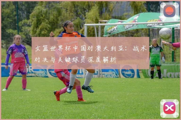 女篮世界杯中国对澳大利亚：战术对决与关键球员深度解析