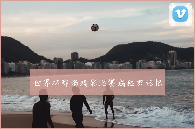 世界杯那场精彩比赛成经典记忆