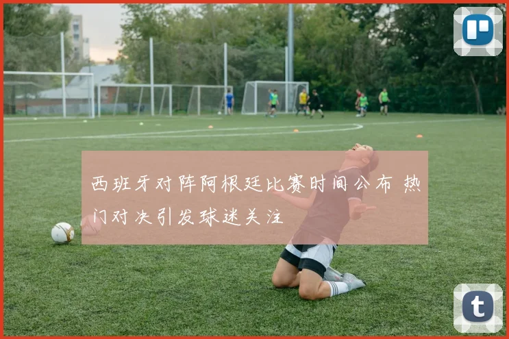 西班牙对阵阿根廷比赛时间公布 热门对决引发球迷关注