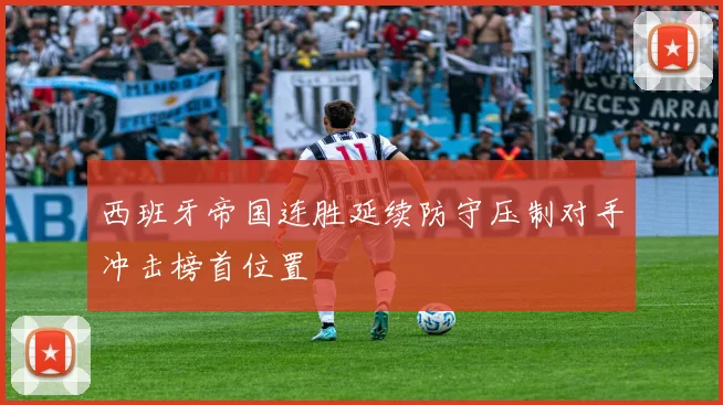 西班牙帝国连胜延续防守压制对手冲击榜首位置