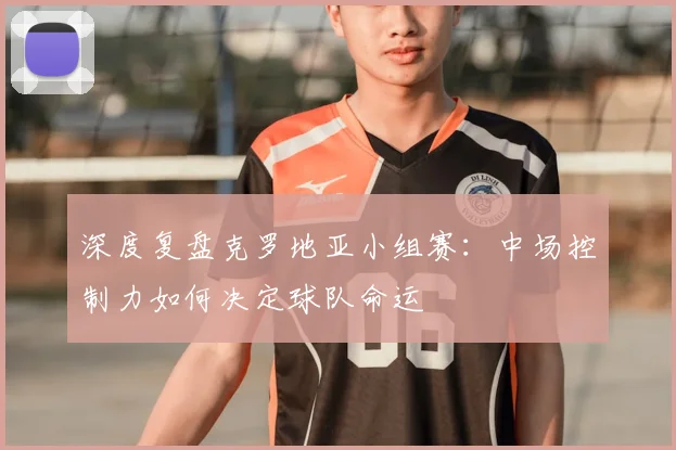 深度复盘克罗地亚小组赛:中场控制力如何决定球队命运