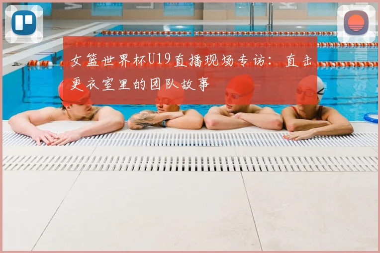 女篮世界杯U19直播现场专访：直击更衣室里的团队故事