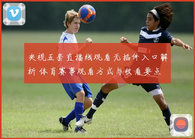 央视五套直播线观看无插件入口解析 体育赛事观看方式与收看要点