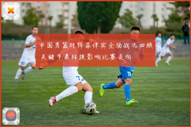 中国男篮对阵菲律宾全场战况回顾 关键节奏转换影响比赛走向