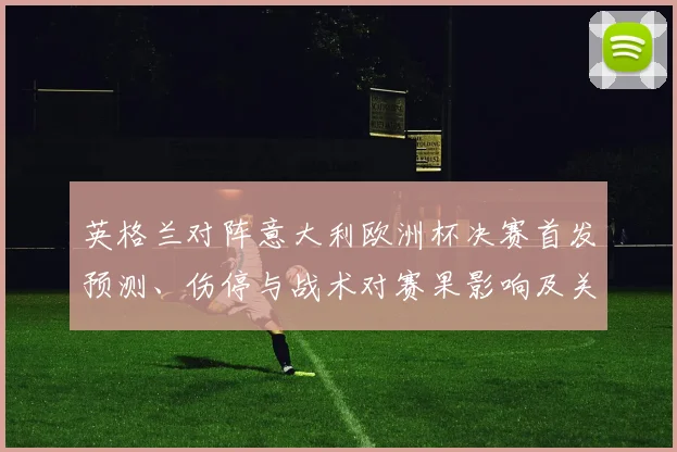英格兰对阵意大利欧洲杯决赛首发预测、伤停与战术对赛果影响及关键看点