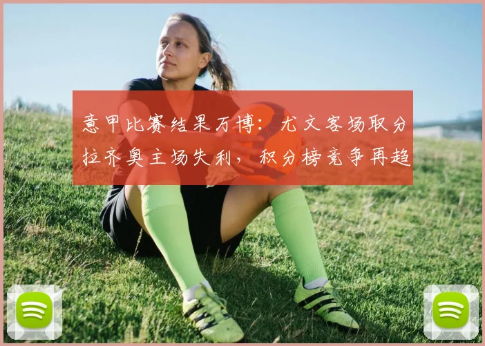 意甲比赛结果万博:尤文客场取分拉齐奥主场失利,积分榜竞争再趋激烈