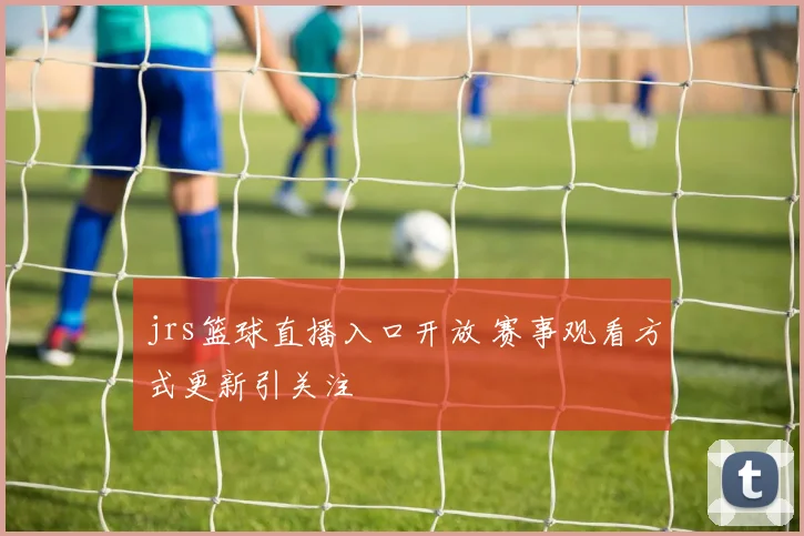 jrs篮球直播入口开放 赛事观看方式更新引关注