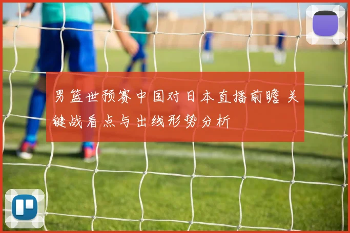 男篮世预赛中国对日本直播前瞻 关键战看点与出线形势分析