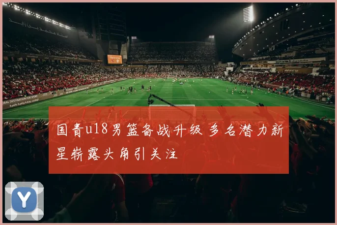 国青u18男篮备战升级 多名潜力新星崭露头角引关注