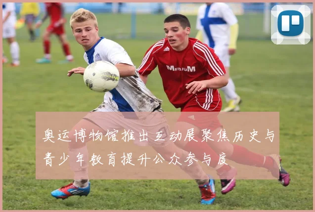 奥运博物馆推出互动展聚焦历史与青少年教育提升公众参与度