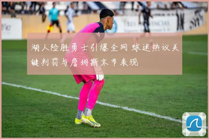 湖人险胜勇士引爆全网 球迷热议关键判罚与詹姆斯末节表现