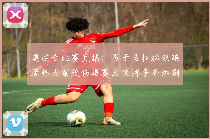 奥运会比赛直播：男子马拉松领跑者终点前受伤退赛后奖牌争夺加剧