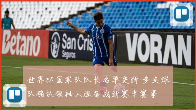世界杯国家队队长名单更新 多支球队确认领袖人选备战新赛季赛事