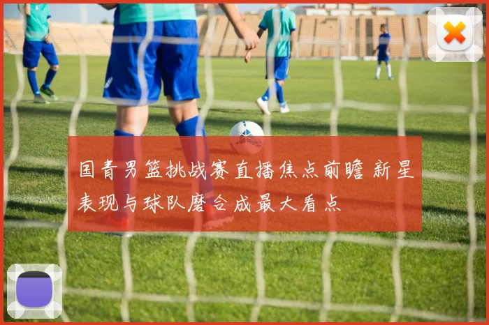 国青男篮挑战赛直播焦点前瞻 新星表现与球队磨合成最大看点