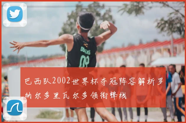 巴西队2002世界杯夺冠阵容解析罗纳尔多里瓦尔多领衔锋线