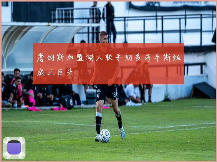 詹姆斯加盟湖人联手朗多考辛斯组成三巨头