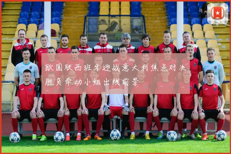 欧国联西班牙迎战意大利焦点对决胜负牵动小组出线前景