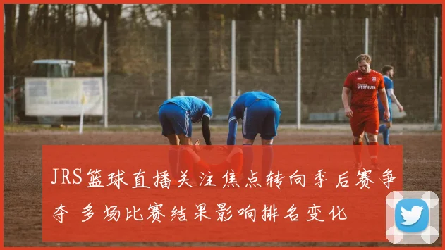 JRS篮球直播关注焦点转向季后赛争夺 多场比赛结果影响排名变化