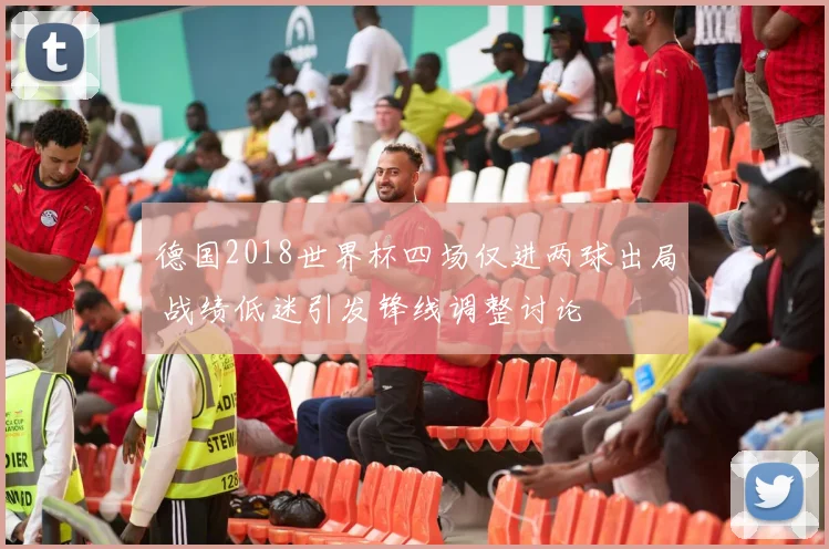 德国2018世界杯四场仅进两球出局 战绩低迷引发锋线调整讨论