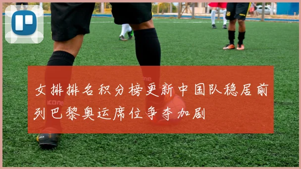 女排排名积分榜更新中国队稳居前列巴黎奥运席位争夺加剧