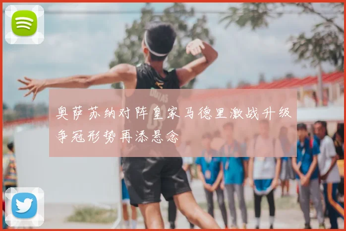 奥萨苏纳对阵皇家马德里激战升级争冠形势再添悬念