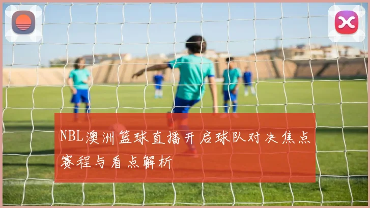 NBL澳洲篮球直播开启球队对决焦点赛程与看点解析