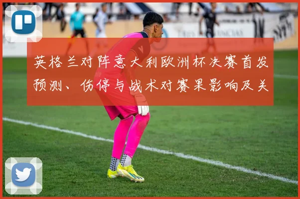 英格兰对阵意大利欧洲杯决赛首发预测、伤停与战术对赛果影响及关键看点