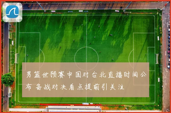 男篮世预赛中国对台北直播时间公布 备战对决看点提前引关注