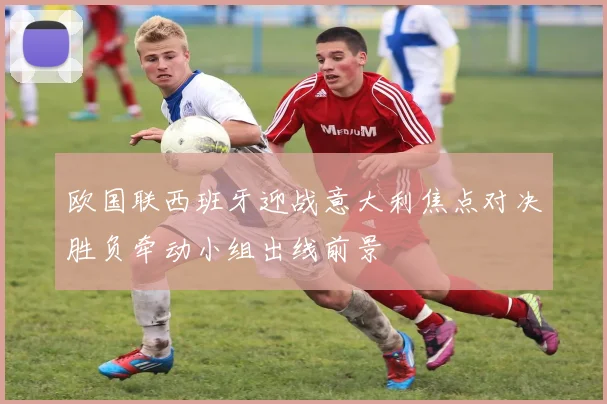 欧国联西班牙迎战意大利焦点对决胜负牵动小组出线前景