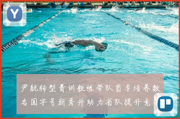 尹航转型青训教练带队首季培养数名国字号新秀并助力省队提升竞争力