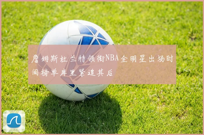 詹姆斯杜兰特领衔NBA全明星出场时间榜单库里紧追其后