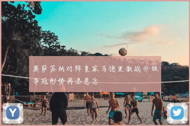 奥萨苏纳对阵皇家马德里激战升级争冠形势再添悬念