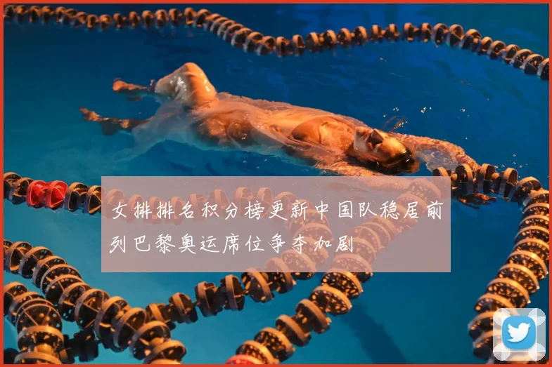 女排排名积分榜更新中国队稳居前列巴黎奥运席位争夺加剧