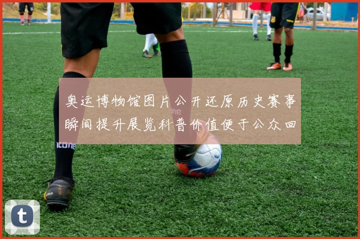 奥运博物馆图片公开还原历史赛事瞬间提升展览科普价值便于公众回顾