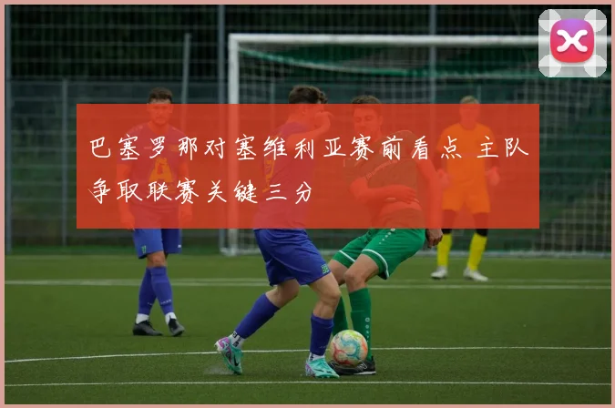 巴塞罗那对塞维利亚赛前看点 主队争取联赛关键三分