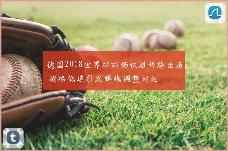 德国2018世界杯四场仅进两球出局 战绩低迷引发锋线调整讨论