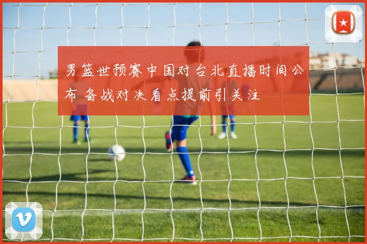 男篮世预赛中国对台北直播时间公布 备战对决看点提前引关注