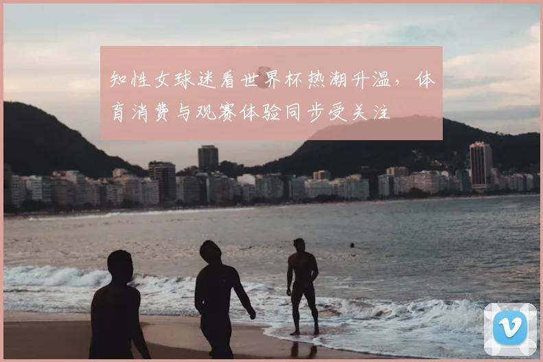 知性女球迷看世界杯热潮升温,体育消费与观赛体验同步受关注