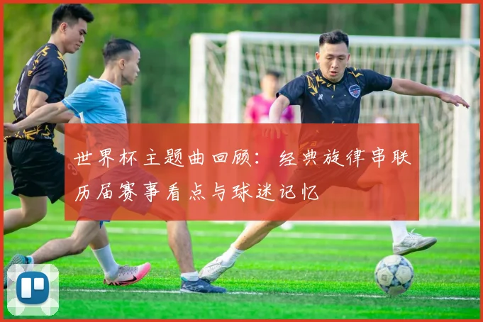 世界杯主题曲回顾：经典旋律串联历届赛事看点与球迷记忆