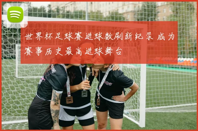 世界杯足球赛进球数刷新纪录 成为赛事历史最高进球舞台