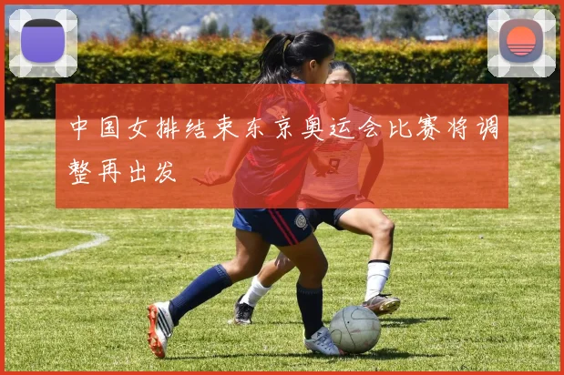 中国女排结束东京奥运会比赛将调整再出发