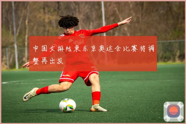 中国女排结束东京奥运会比赛将调整再出发