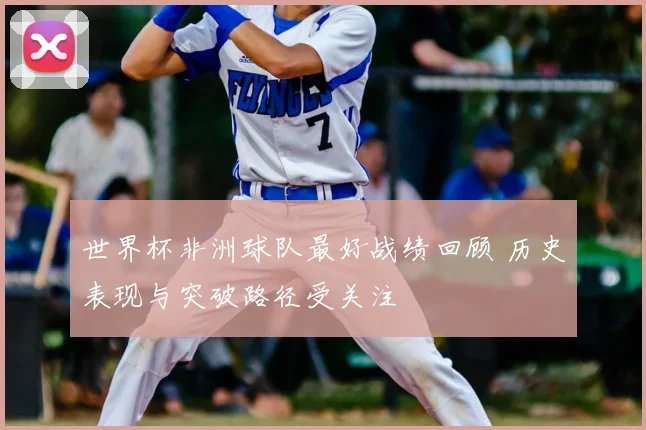 世界杯非洲球队最好战绩回顾 历史表现与突破路径受关注