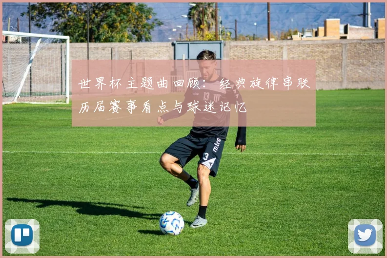世界杯主题曲回顾：经典旋律串联历届赛事看点与球迷记忆