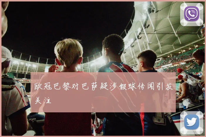 欧冠巴黎对巴萨疑涉假球传闻引发关注